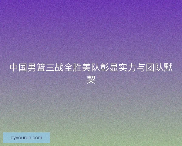 中国男篮三战全胜美队彰显实力与团队默契