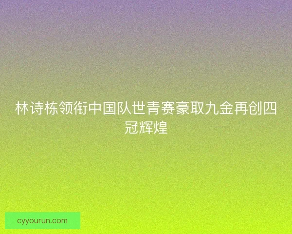 林诗栋领衔中国队世青赛豪取九金再创四冠辉煌
