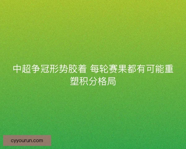 中超争冠形势胶着 每轮赛果都有可能重塑积分格局