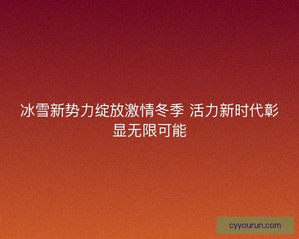 冰雪新势力绽放激情冬季 活力新时代彰显无限可能