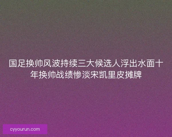 国足换帅风波持续三大候选人浮出水面十年换帅战绩惨淡宋凯里皮摊牌
