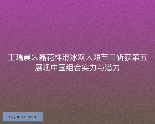 王瑀晨朱磊花样滑冰双人短节目斩获第五展现中国组合实力与潜力