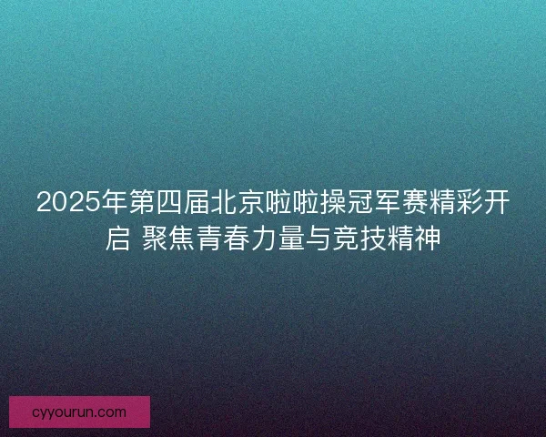 2025年第四届北京啦啦操冠军赛精彩开启 聚焦青春力量与竞技精神
