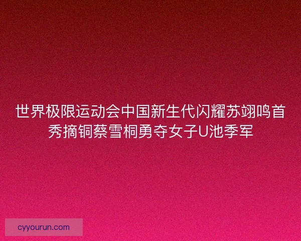 世界极限运动会中国新生代闪耀苏翊鸣首秀摘铜蔡雪桐勇夺女子U池季军