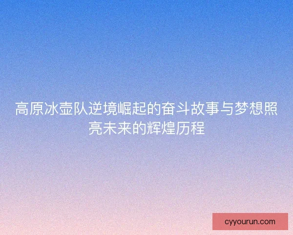 高原冰壶队逆境崛起的奋斗故事与梦想照亮未来的辉煌历程