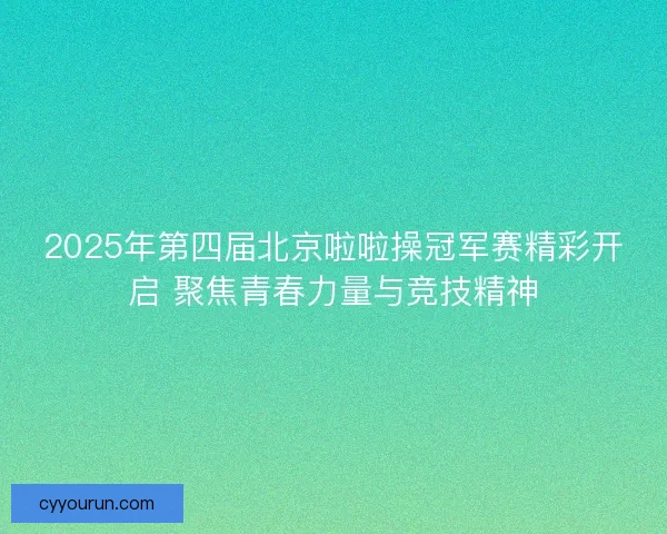 2025年第四届北京啦啦操冠军赛精彩开启 聚焦青春力量与竞技精神