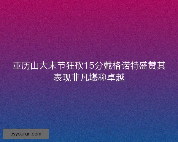 亚历山大末节狂砍15分戴格诺特盛赞其表现非凡堪称卓越