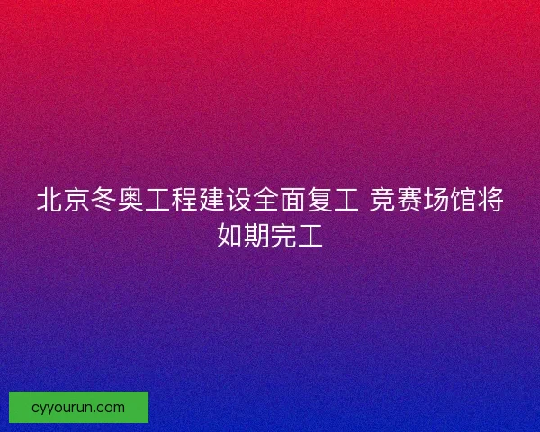 北京冬奥工程建设全面复工 竞赛场馆将如期完工