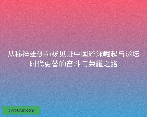 从穆祥雄到孙杨见证中国游泳崛起与泳坛时代更替的奋斗与荣耀之路