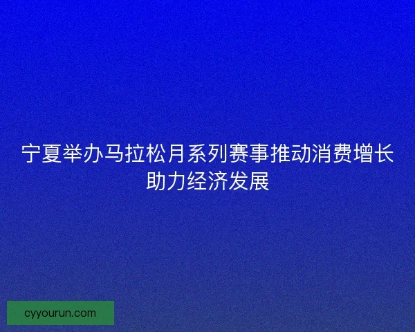 宁夏举办马拉松月系列赛事推动消费增长助力经济发展
