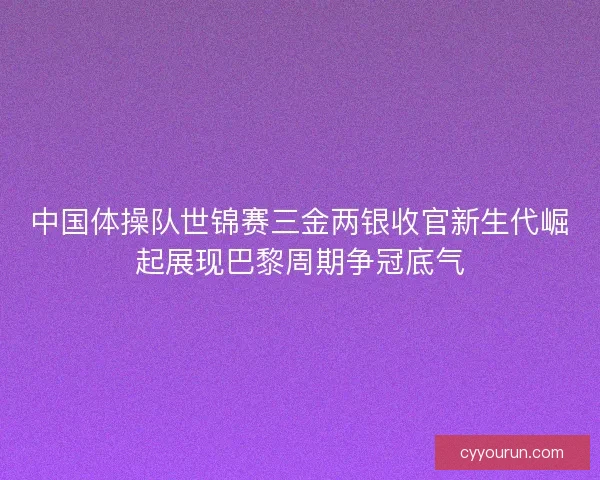 中国体操队世锦赛三金两银收官新生代崛起展现巴黎周期争冠底气