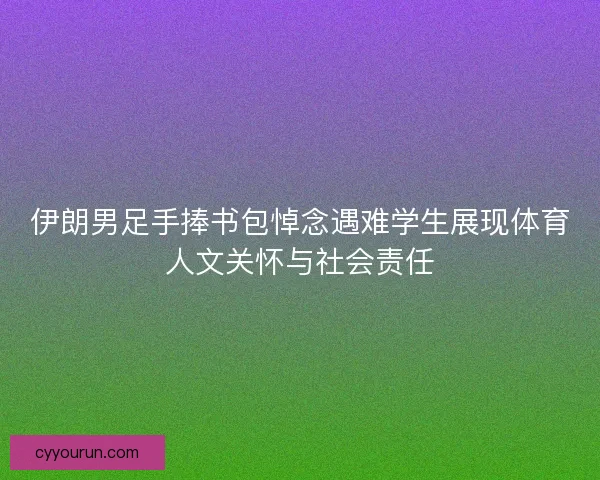 伊朗男足手捧书包悼念遇难学生展现体育人文关怀与社会责任
